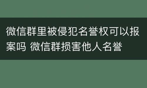 微信群里被侵犯名誉权可以报案吗 微信群损害他人名誉