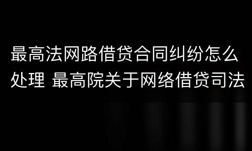 最高法网路借贷合同纠纷怎么处理 最高院关于网络借贷司法解释