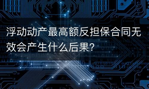 浮动动产最高额反担保合同无效会产生什么后果？