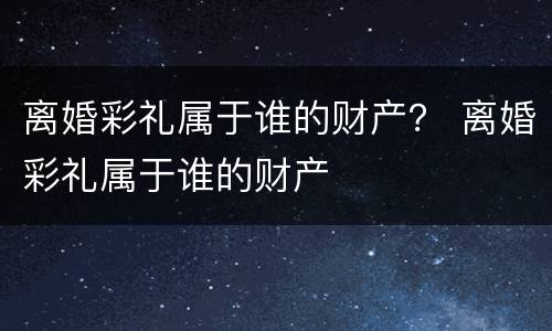 离婚彩礼属于谁的财产？ 离婚彩礼属于谁的财产