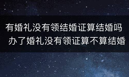 有婚礼没有领结婚证算结婚吗 办了婚礼没有领证算不算结婚