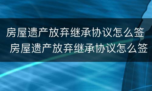 房屋遗产放弃继承协议怎么签 房屋遗产放弃继承协议怎么签订