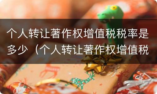 个人转让著作权增值税税率是多少（个人转让著作权增值税怎么收）