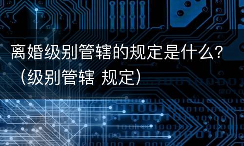 离婚级别管辖的规定是什么？（级别管辖 规定）