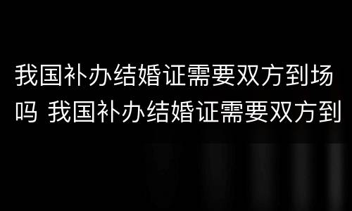 我国补办结婚证需要双方到场吗 我国补办结婚证需要双方到场吗