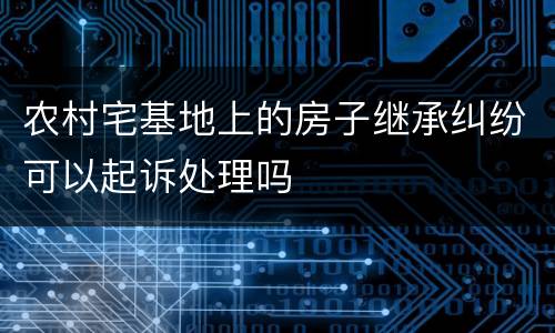 农村宅基地上的房子继承纠纷可以起诉处理吗