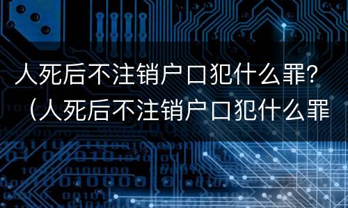 人死后不注销户口犯什么罪？（人死后不注销户口犯什么罪名）
