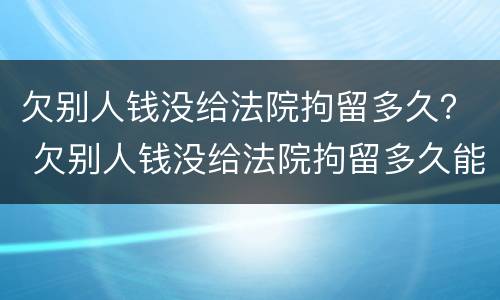 欠别人钱没给法院拘留多久？ 欠别人钱没给法院拘留多久能出来