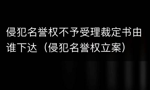 侵犯名誉权不予受理裁定书由谁下达（侵犯名誉权立案）