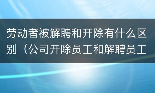 劳动者被解聘和开除有什么区别（公司开除员工和解聘员工什么区别）