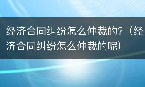 经济合同纠纷怎么仲裁的?（经济合同纠纷怎么仲裁的呢）