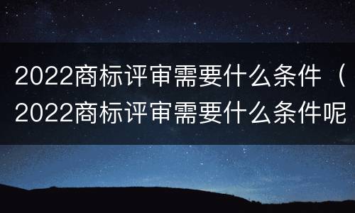 2022商标评审需要什么条件（2022商标评审需要什么条件呢）