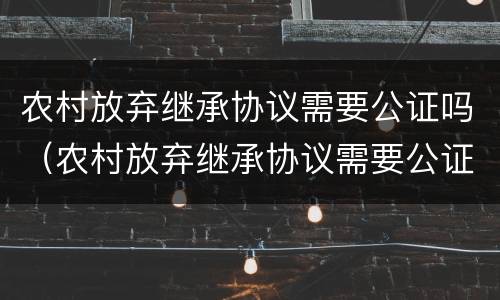 农村放弃继承协议需要公证吗（农村放弃继承协议需要公证吗怎么写）