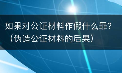如果对公证材料作假什么罪？（伪造公证材料的后果）
