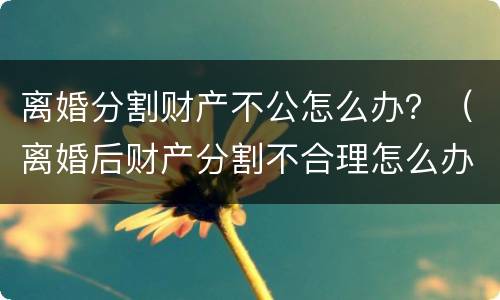 离婚分割财产不公怎么办？（离婚后财产分割不合理怎么办）