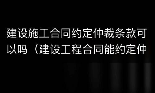 建设施工合同约定仲裁条款可以吗（建设工程合同能约定仲裁吗）