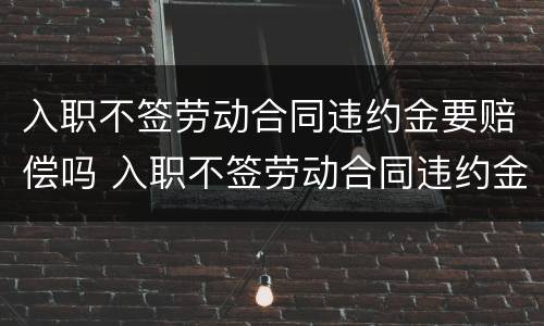 入职不签劳动合同违约金要赔偿吗 入职不签劳动合同违约金要赔偿吗怎么办