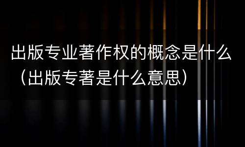 出版专业著作权的概念是什么（出版专著是什么意思）