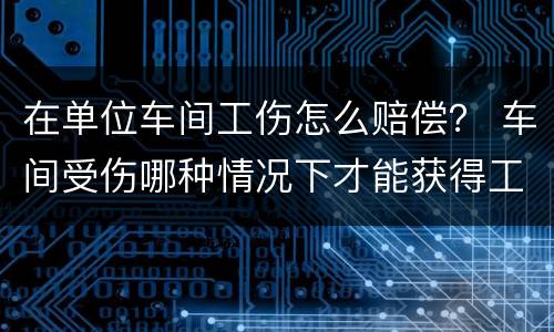 在单位车间工伤怎么赔偿？ 车间受伤哪种情况下才能获得工伤赔偿