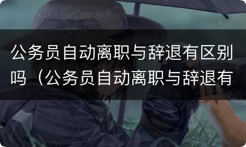 公务员自动离职与辞退有区别吗（公务员自动离职与辞退有区别吗知乎）