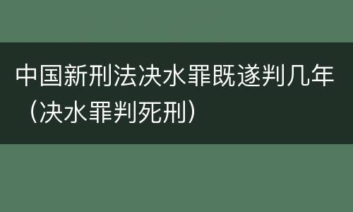 中国新刑法决水罪既遂判几年（决水罪判死刑）