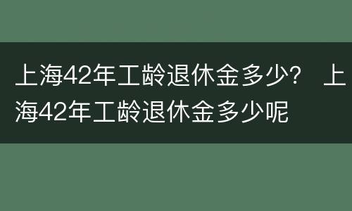 上海42年工龄退休金多少？ 上海42年工龄退休金多少呢