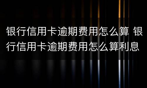 银行信用卡逾期费用怎么算 银行信用卡逾期费用怎么算利息