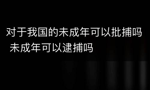 对于我国的未成年可以批捕吗 未成年可以逮捕吗