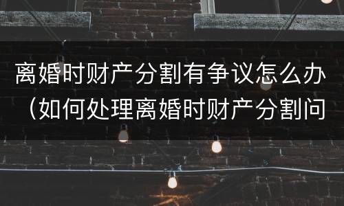 离婚时财产分割有争议怎么办（如何处理离婚时财产分割问题）
