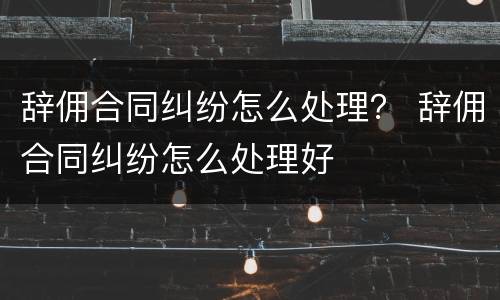 辞佣合同纠纷怎么处理？ 辞佣合同纠纷怎么处理好