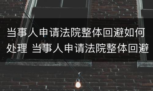 当事人申请法院整体回避如何处理 当事人申请法院整体回避如何处理案件