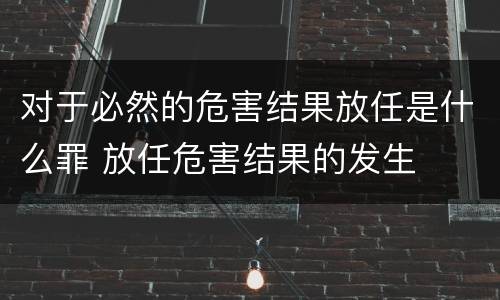 对于必然的危害结果放任是什么罪 放任危害结果的发生
