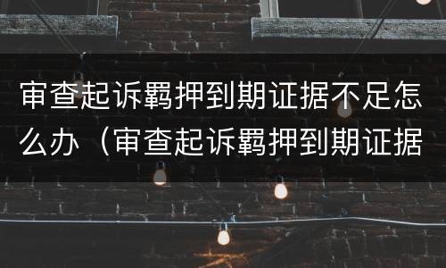 审查起诉羁押到期证据不足怎么办（审查起诉羁押到期证据不足怎么办呢）