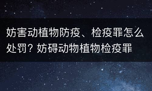 妨害动植物防疫、检疫罪怎么处罚? 妨碍动物植物检疫罪