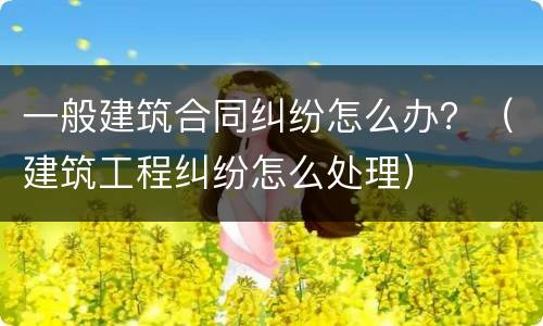 一般建筑合同纠纷怎么办？（建筑工程纠纷怎么处理）