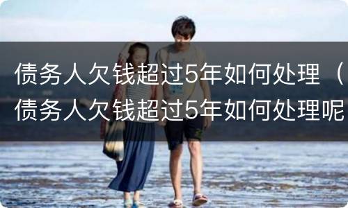 债务人欠钱超过5年如何处理（债务人欠钱超过5年如何处理呢）