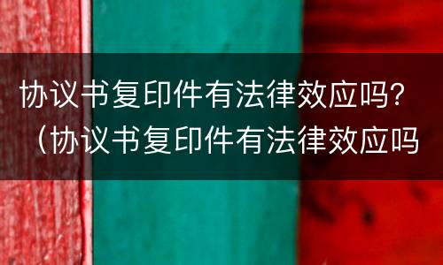协议书复印件有法律效应吗？（协议书复印件有法律效应吗）