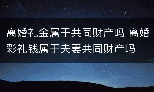 离婚礼金属于共同财产吗 离婚彩礼钱属于夫妻共同财产吗