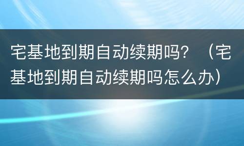宅基地到期自动续期吗？（宅基地到期自动续期吗怎么办）