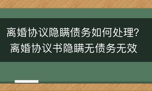 离婚协议隐瞒债务如何处理？ 离婚协议书隐瞒无债务无效