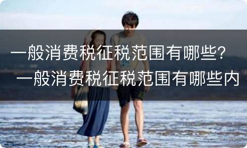 一般消费税征税范围有哪些？ 一般消费税征税范围有哪些内容