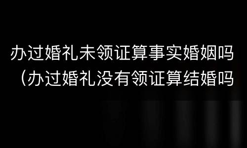 办过婚礼未领证算事实婚姻吗（办过婚礼没有领证算结婚吗）
