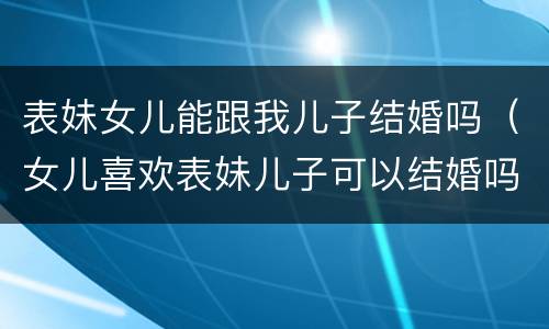 表妹女儿能跟我儿子结婚吗（女儿喜欢表妹儿子可以结婚吗）