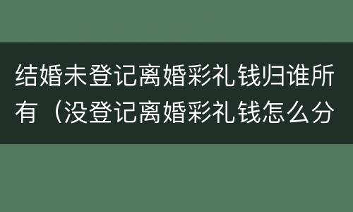 结婚未登记离婚彩礼钱归谁所有（没登记离婚彩礼钱怎么分配）