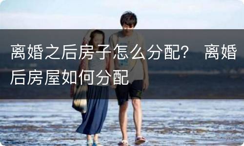 离婚之后房子怎么分配？ 离婚后房屋如何分配
