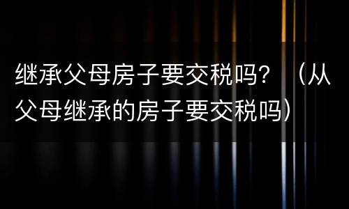 继承父母房子要交税吗？（从父母继承的房子要交税吗）
