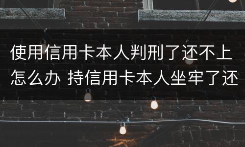 使用信用卡本人判刑了还不上怎么办 持信用卡本人坐牢了还不上怎么办