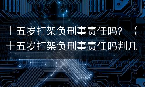 十五岁打架负刑事责任吗？（十五岁打架负刑事责任吗判几年）