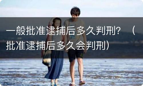 一般批准逮捕后多久判刑？（批准逮捕后多久会判刑）