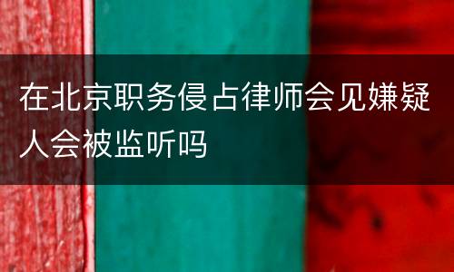 在北京职务侵占律师会见嫌疑人会被监听吗